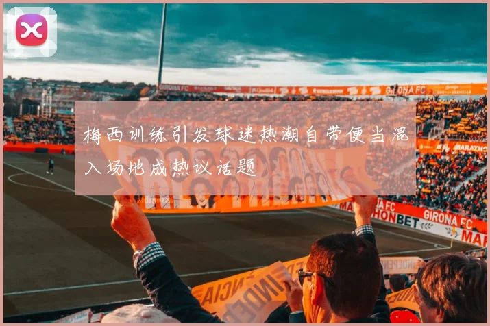 梅西训练引发球迷热潮自带便当混入场地成热议话题