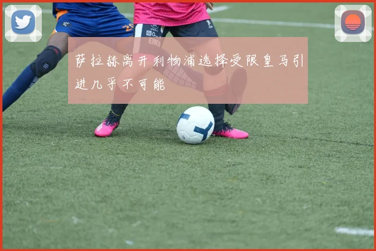 萨拉赫离开利物浦选择受限皇马引进几乎不可能