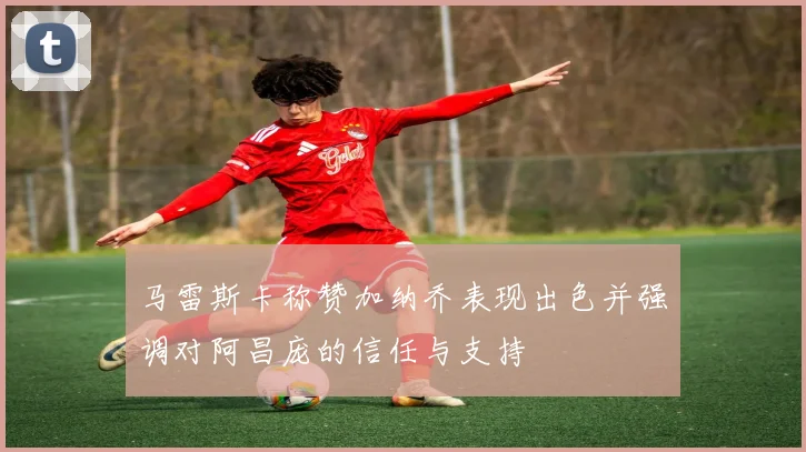 马雷斯卡称赞加纳乔表现出色并强调对阿昌庞的信任与支持