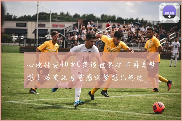 心境转变40岁C罗谈世界杯不再是梦想上届淘汰后曾感叹梦想已终结