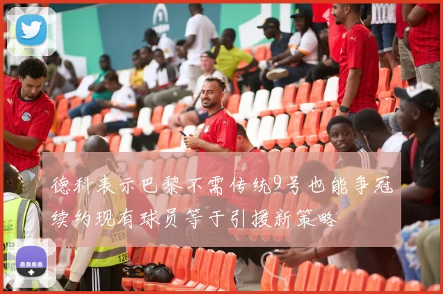 德科表示巴黎不需传统9号也能争冠续约现有球员等于引援新策略