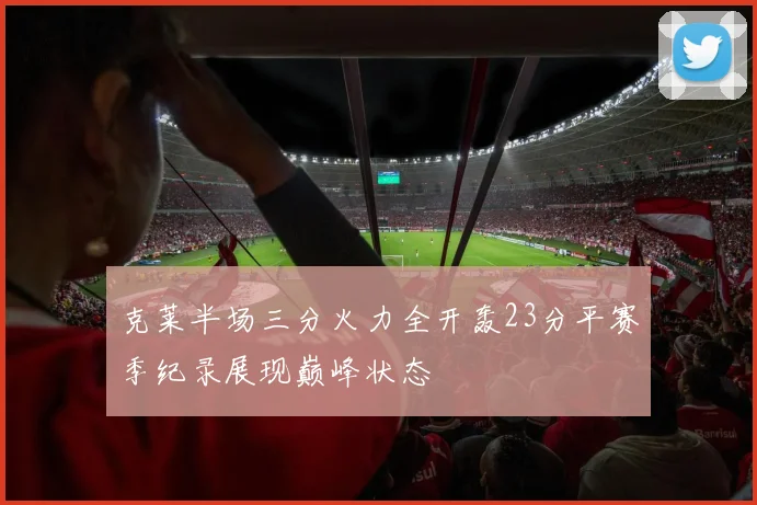 克莱半场三分火力全开轰23分平赛季纪录展现巅峰状态
