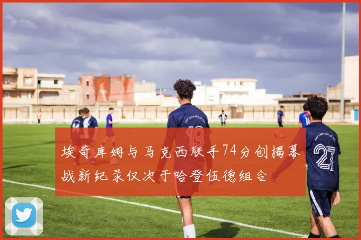 埃奇库姆与马克西联手74分创揭幕战新纪录仅次于哈登伍德组合