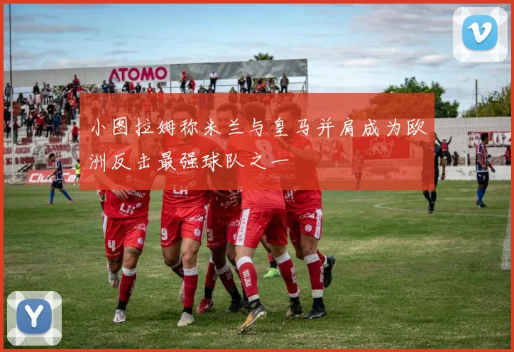 小图拉姆称米兰与皇马并肩成为欧洲反击最强球队之一