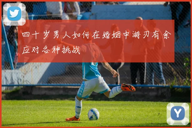 四十岁男人如何在婚姻中游刃有余应对各种挑战