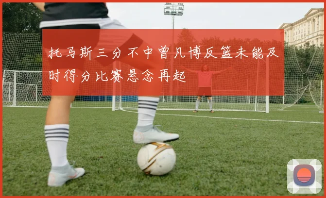 托马斯三分不中曾凡博反篮未能及时得分比赛悬念再起