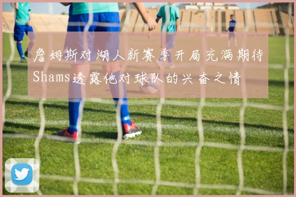 詹姆斯对湖人新赛季开局充满期待Shams透露他对球队的兴奋之情