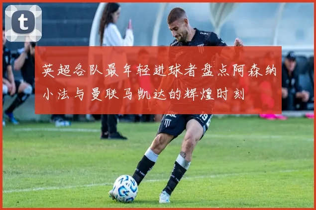 英超各队最年轻进球者盘点阿森纳小法与曼联马凯达的辉煌时刻