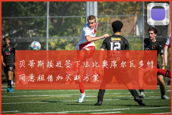 贝蒂斯接近签下法比奥席尔瓦多特同意租借加买断方案