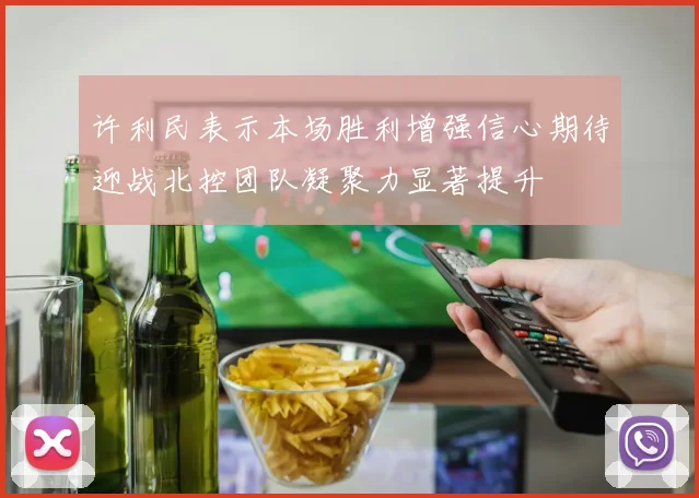 许利民表示本场胜利增强信心期待迎战北控团队凝聚力显著提升