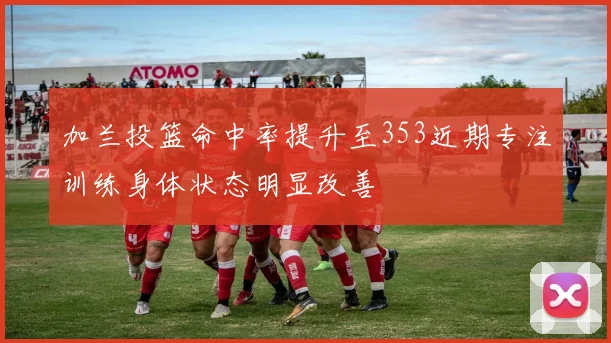 加兰投篮命中率提升至353近期专注训练身体状态明显改善