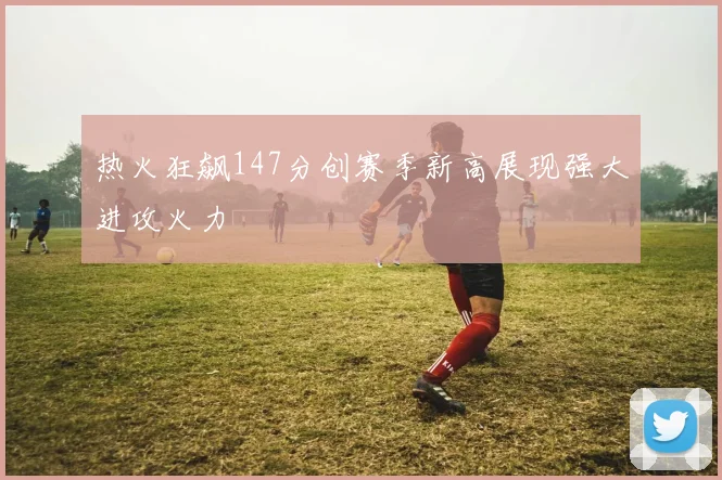 热火狂飙147分创赛季新高展现强大进攻火力