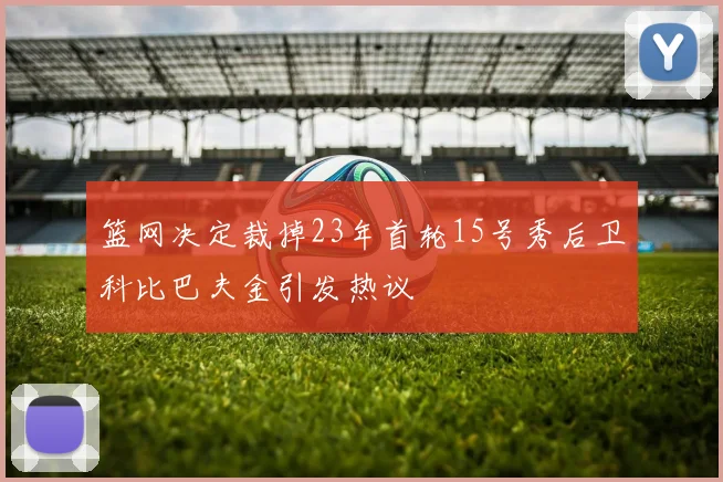 篮网决定裁掉23年首轮15号秀后卫科比巴夫金引发热议