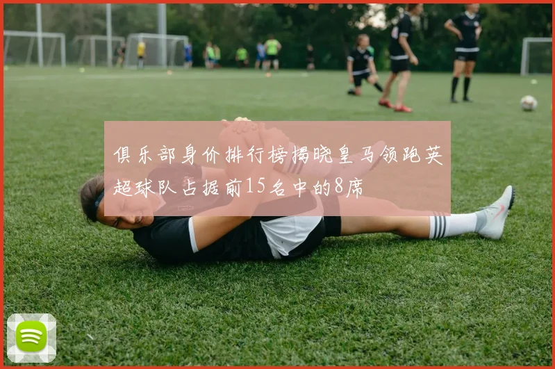 俱乐部身价排行榜揭晓皇马领跑英超球队占据前15名中的8席