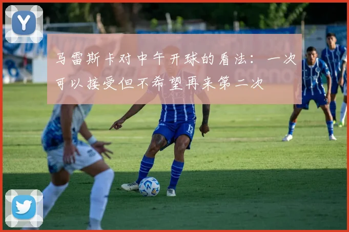 马雷斯卡对中午开球的看法：一次可以接受但不希望再来第二次