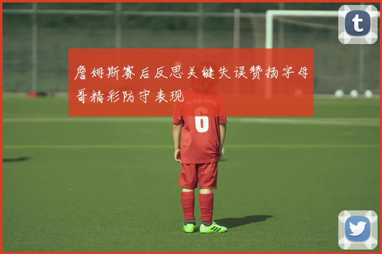 詹姆斯赛后反思关键失误赞扬字母哥精彩防守表现