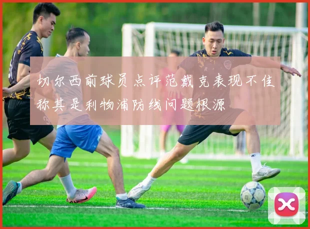 切尔西前球员点评范戴克表现不佳称其是利物浦防线问题根源