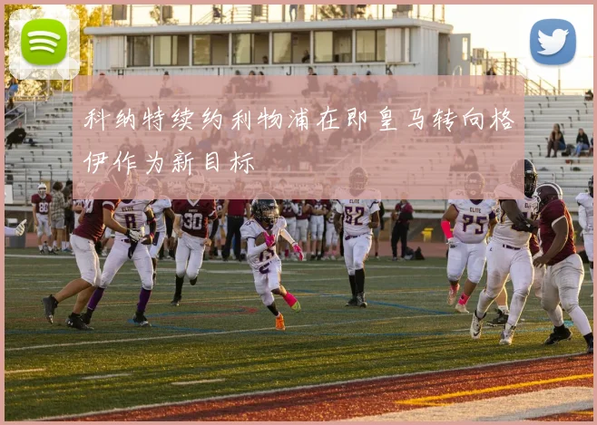 科纳特续约利物浦在即皇马转向格伊作为新目标