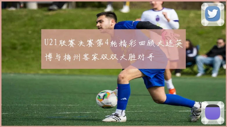 U21联赛决赛第4轮精彩回顾大连英博与梅州客家双双大胜对手