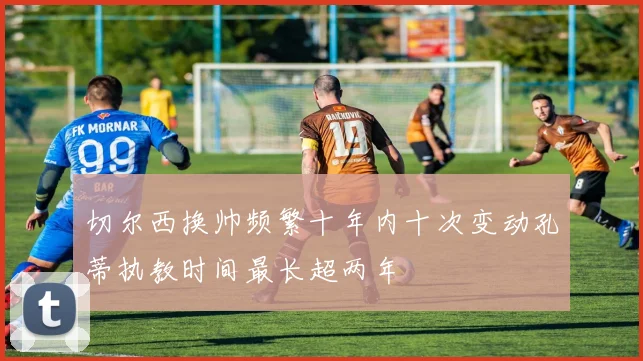 切尔西换帅频繁十年内十次变动孔蒂执教时间最长超两年