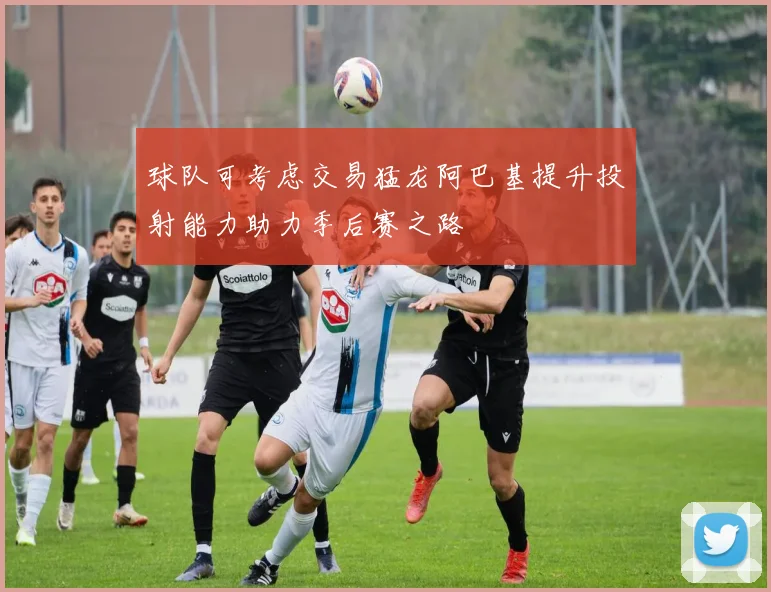 球队可考虑交易猛龙阿巴基提升投射能力助力季后赛之路