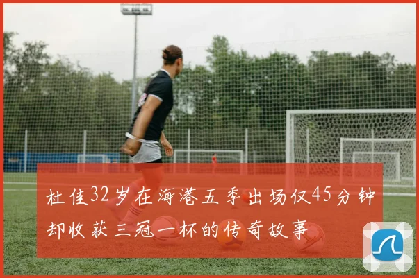 杜佳32岁在海港五季出场仅45分钟却收获三冠一杯的传奇故事