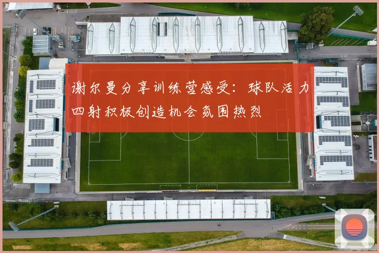 谢尔曼分享训练营感受：球队活力四射积极创造机会氛围热烈