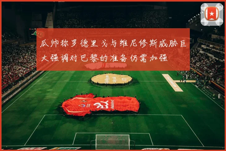瓜帅称罗德里戈与维尼修斯威胁巨大强调对巴黎的准备仍需加强
