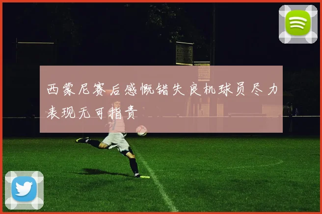 西蒙尼赛后感慨错失良机球员尽力表现无可指责